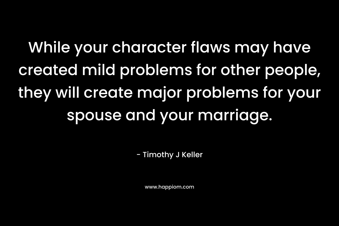 While your character flaws may have created mild problems for other people, they will create major problems for your spouse and your marriage. – Timothy J Keller