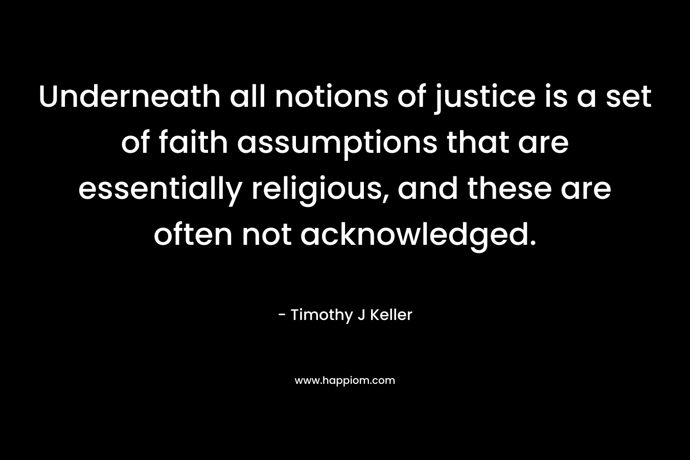 Underneath all notions of justice is a set of faith assumptions that are essentially religious, and these are often not acknowledged. – Timothy J Keller