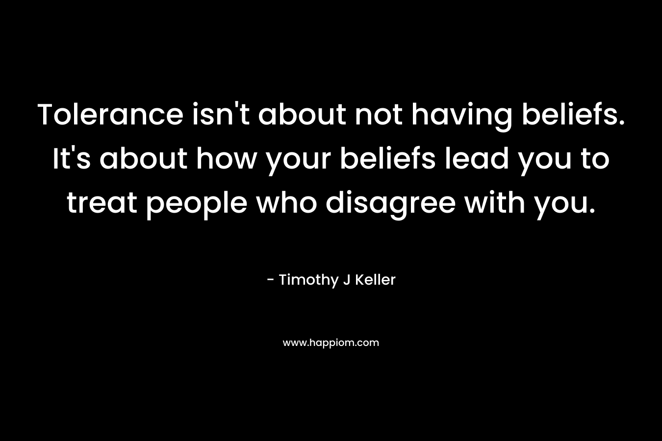 Tolerance isn’t about not having beliefs. It’s about how your beliefs lead you to treat people who disagree with you. – Timothy J Keller