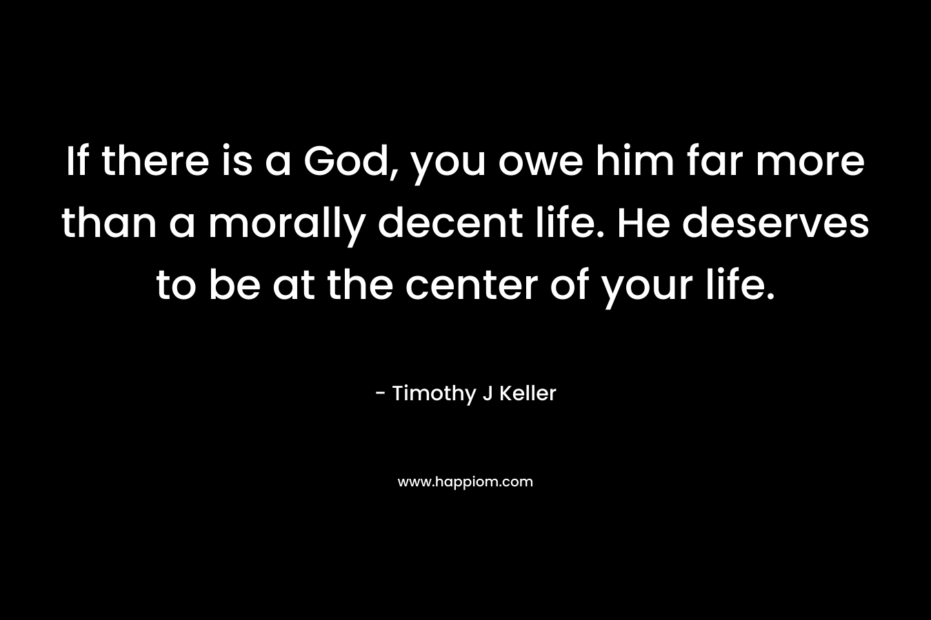 If there is a God, you owe him far more than a morally decent life. He deserves to be at the center of your life. – Timothy J Keller