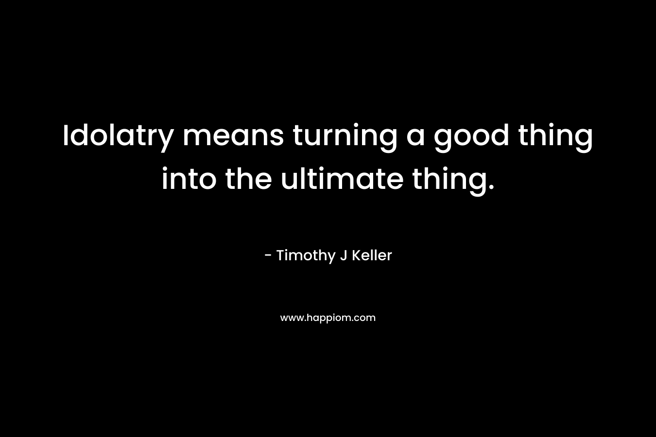 Idolatry means turning a good thing into the ultimate thing. – Timothy J Keller