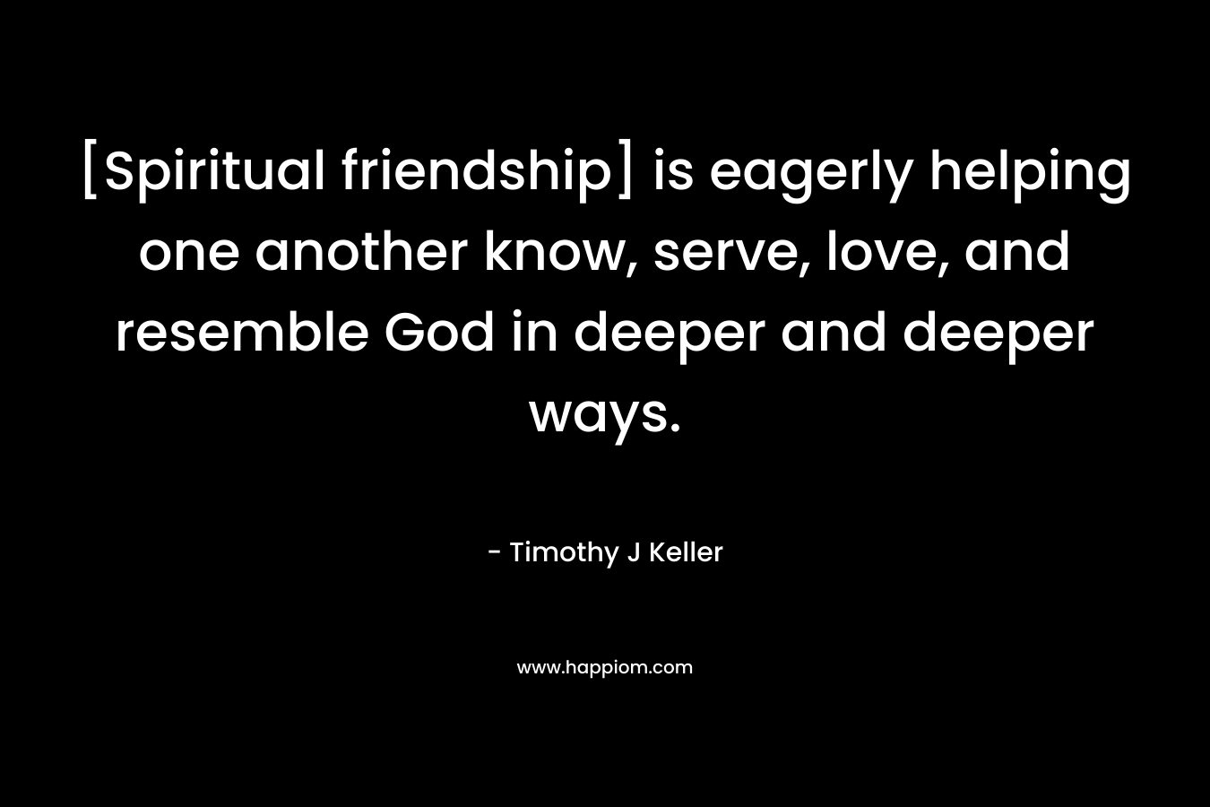 [Spiritual friendship] is eagerly helping one another know, serve, love, and resemble God in deeper and deeper ways. – Timothy J Keller