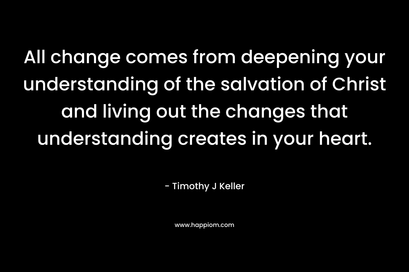 All change comes from deepening your understanding of the salvation of Christ and living out the changes that understanding creates in your heart. – Timothy J Keller