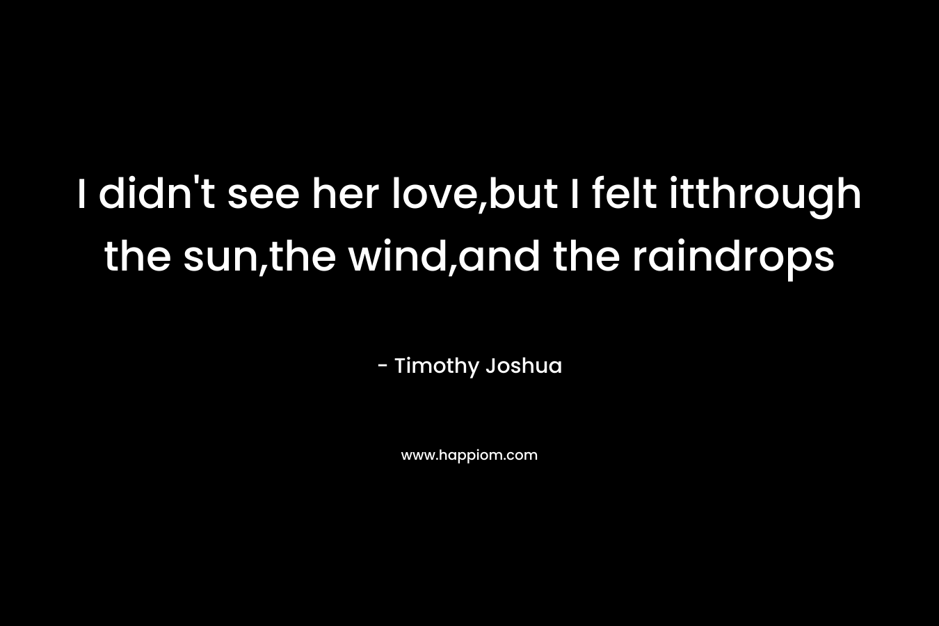 I didn’t see her love,but I felt itthrough the sun,the wind,and the raindrops – Timothy Joshua