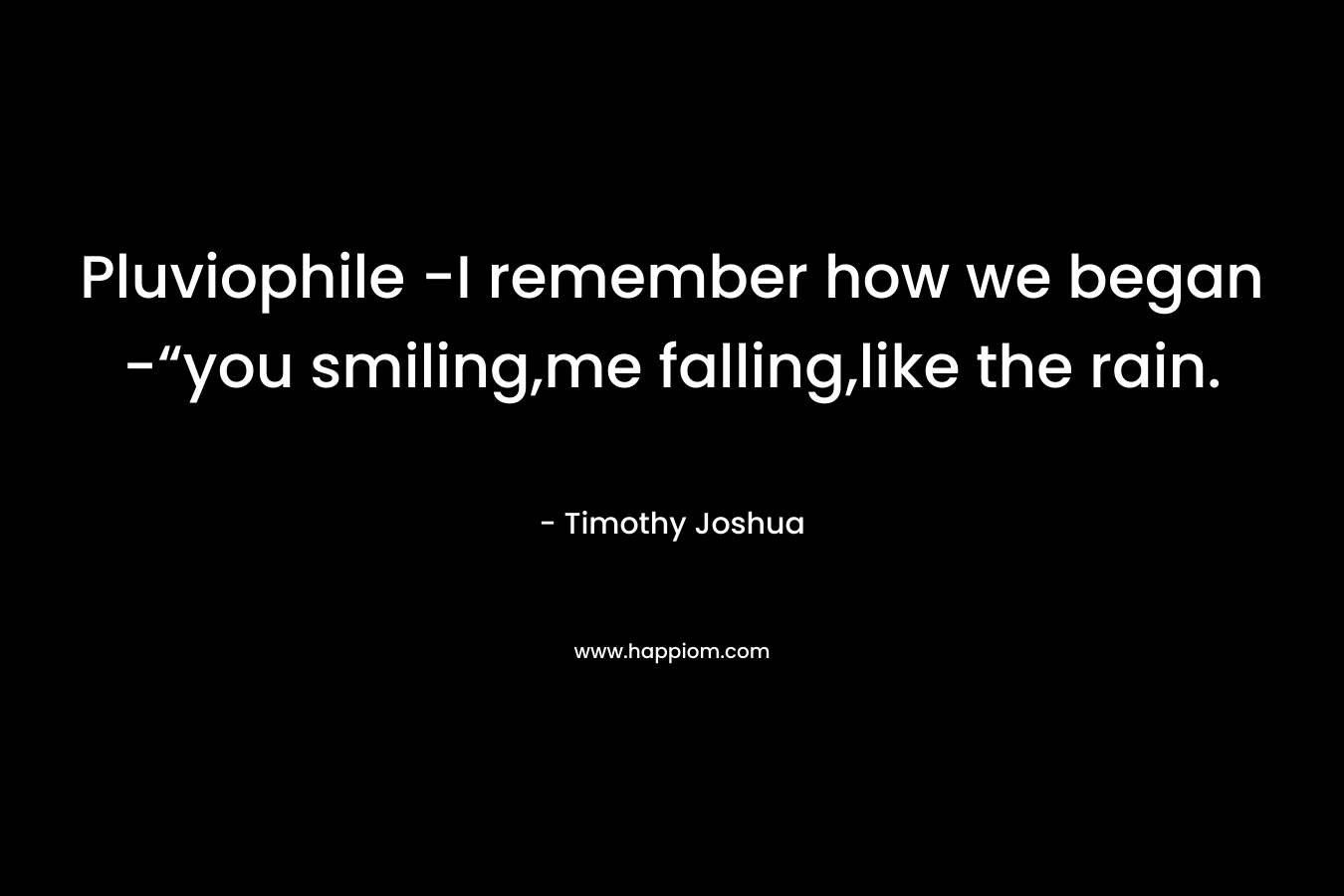 Pluviophile -I remember how we began -“you smiling,me falling,like the rain. – Timothy Joshua