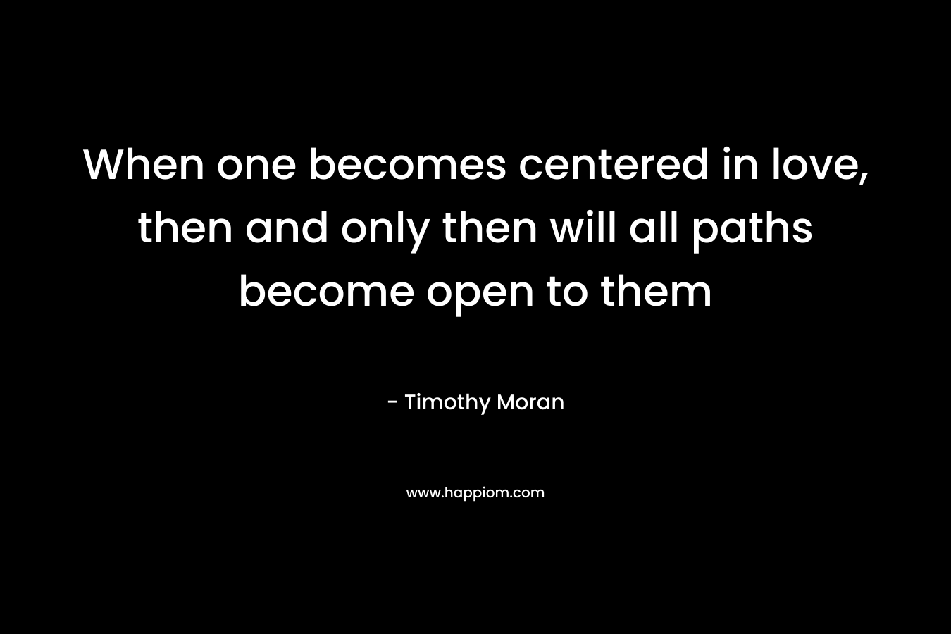 When one becomes centered in love, then and only then will all paths become open to them – Timothy Moran