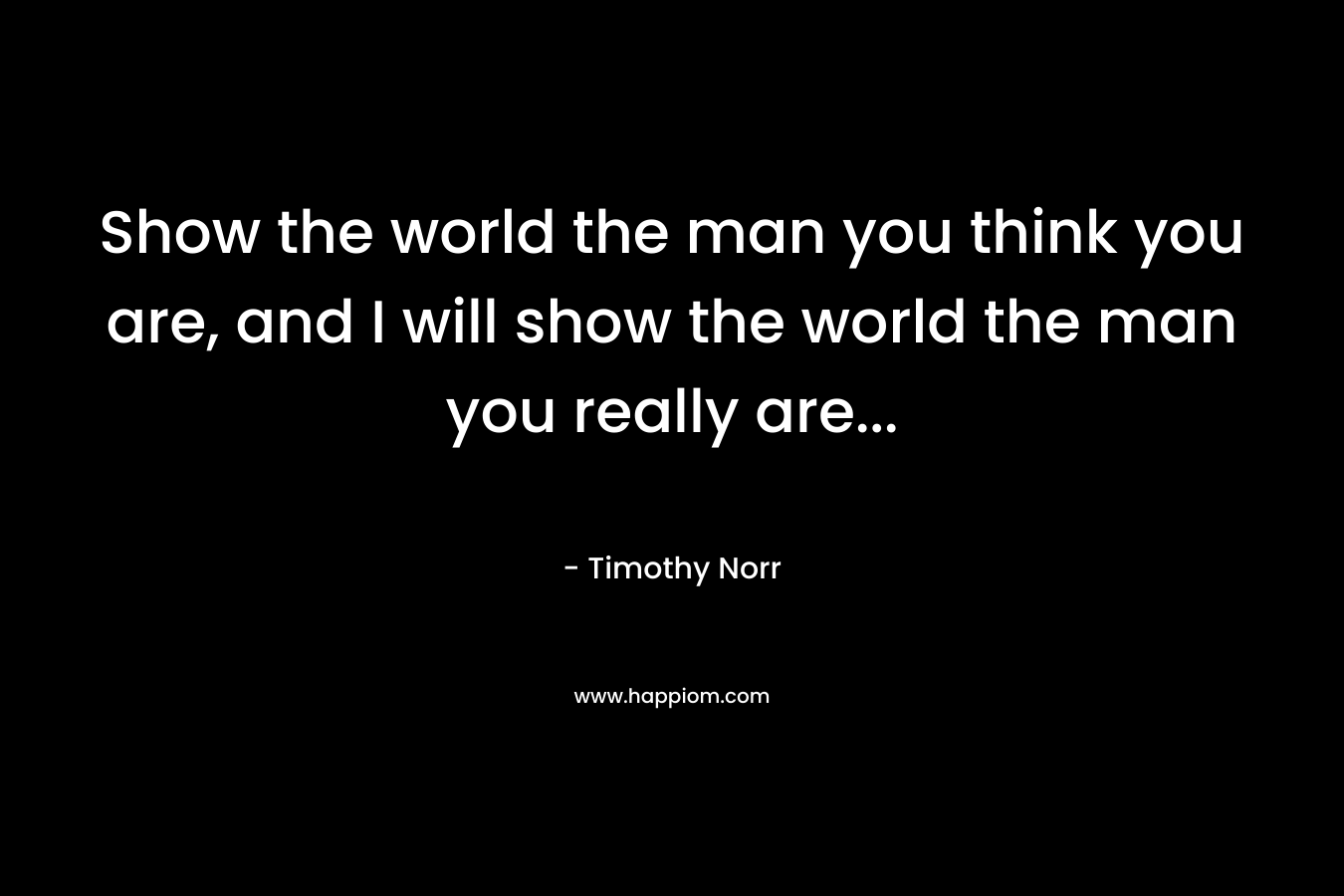 Show the world the man you think you are, and I will show the world the man you really are...