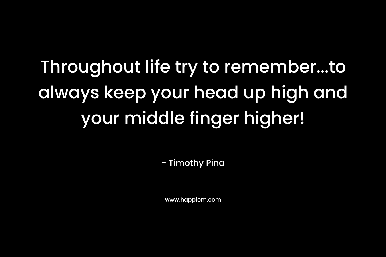 Throughout life try to remember…to always keep your head up high and your middle finger higher! – Timothy Pina