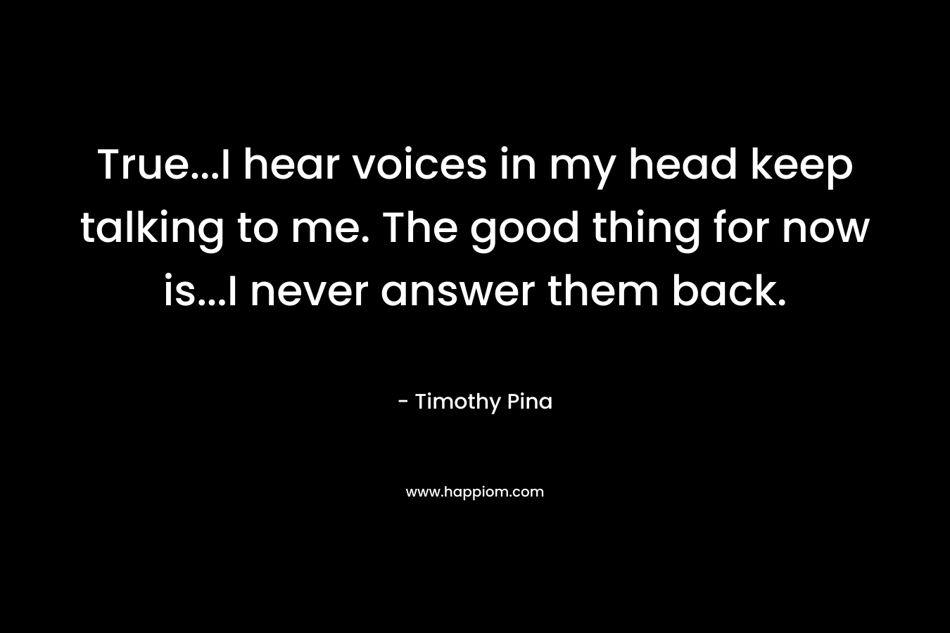 True…I hear voices in my head keep talking to me. The good thing for now is…I never answer them back. – Timothy Pina