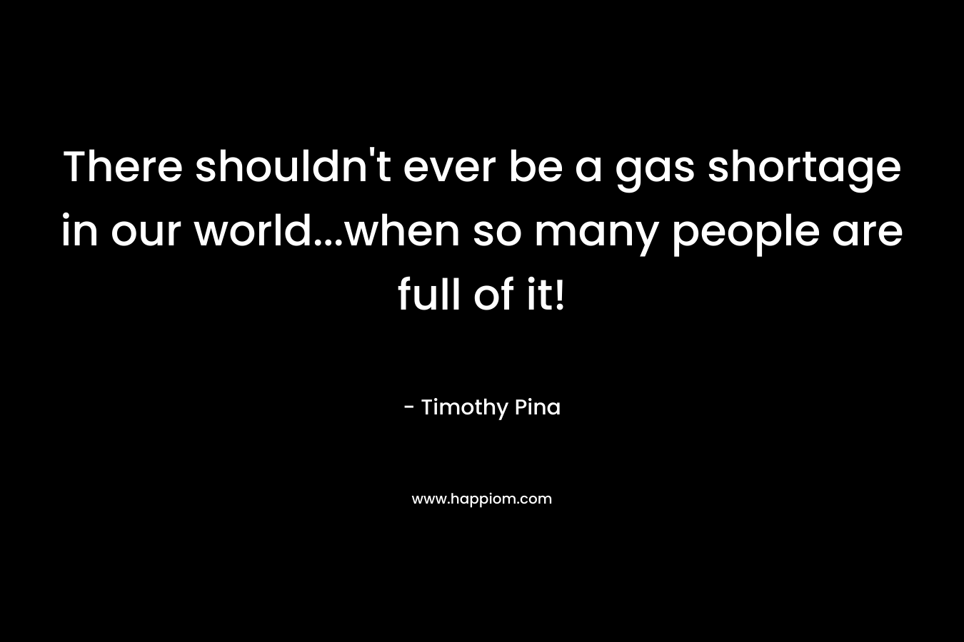 There shouldn’t ever be a gas shortage in our world…when so many people are full of it! – Timothy Pina