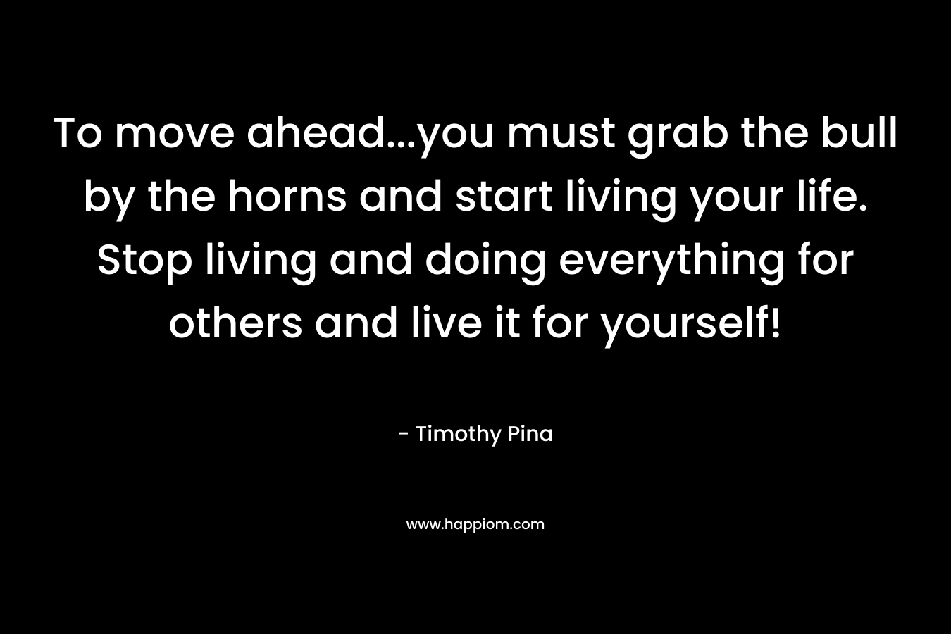 To move ahead…you must grab the bull by the horns and start living your life. Stop living and doing everything for others and live it for yourself! – Timothy Pina
