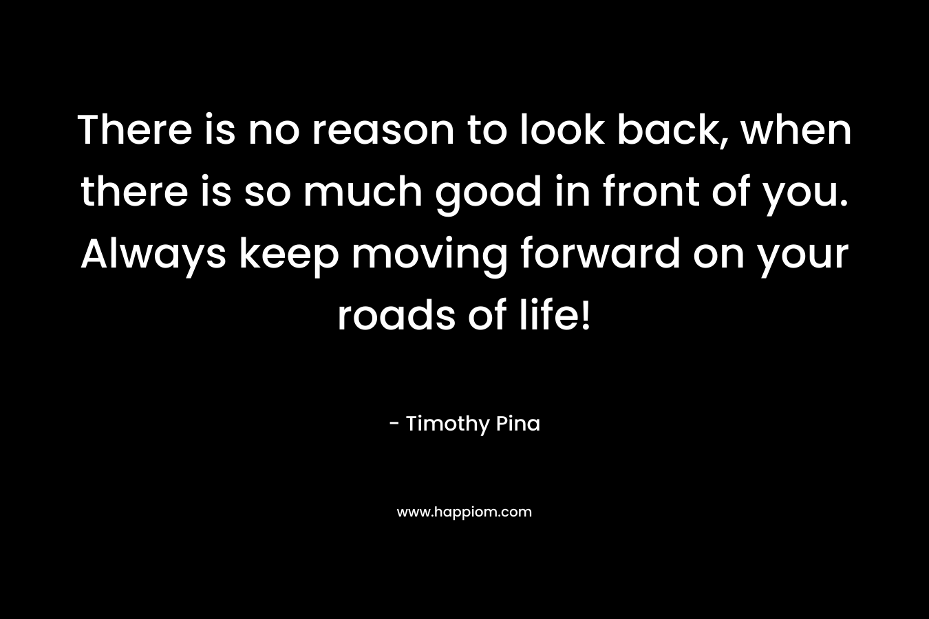 There is no reason to look back, when there is so much good in front of you. Always keep moving forward on your roads of life!