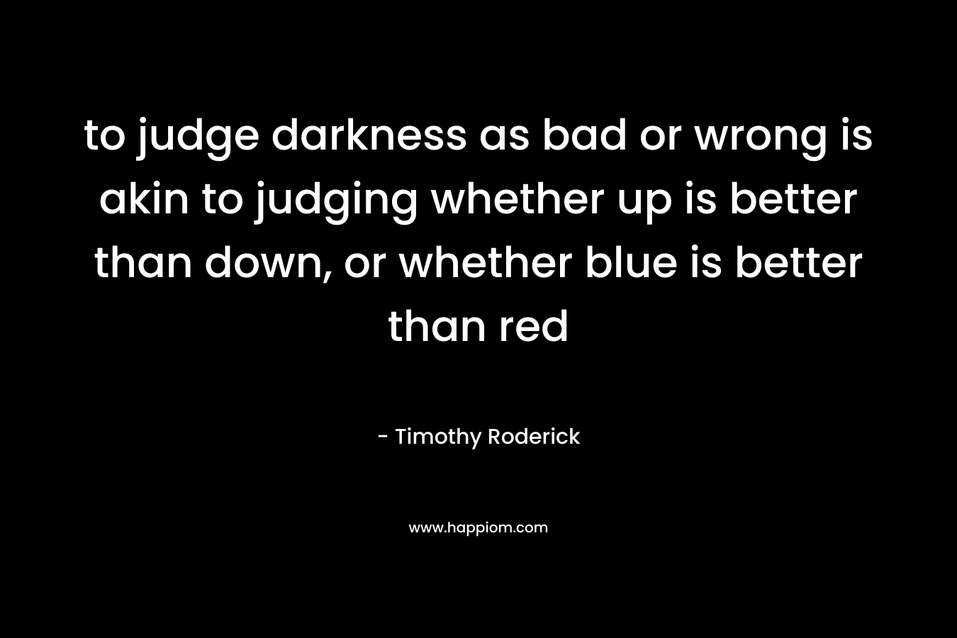 to judge darkness as bad or wrong is akin to judging whether up is better than down, or whether blue is better than red – Timothy Roderick