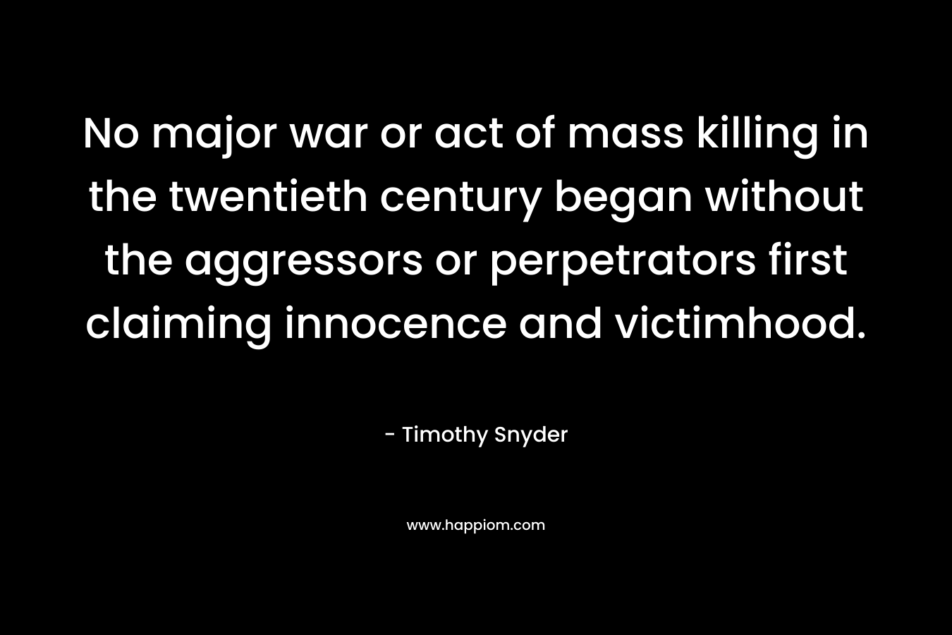 No major war or act of mass killing in the twentieth century began without the aggressors or perpetrators first claiming innocence and victimhood. – Timothy Snyder