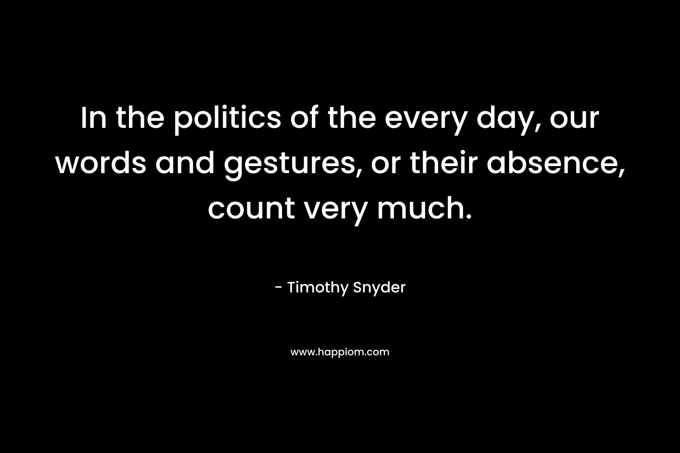 In the politics of the every day, our words and gestures, or their absence, count very much. – Timothy Snyder
