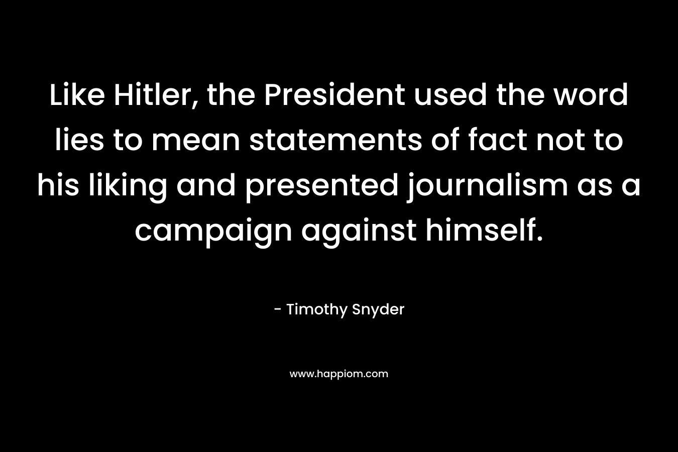 Like Hitler, the President used the word lies to mean statements of fact not to his liking and presented journalism as a campaign against himself. – Timothy Snyder