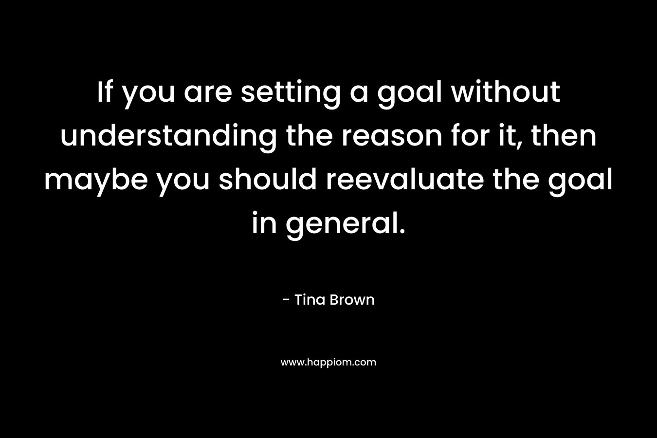 If you are setting a goal without understanding the reason for it, then maybe you should reevaluate the goal in general. – Tina Brown