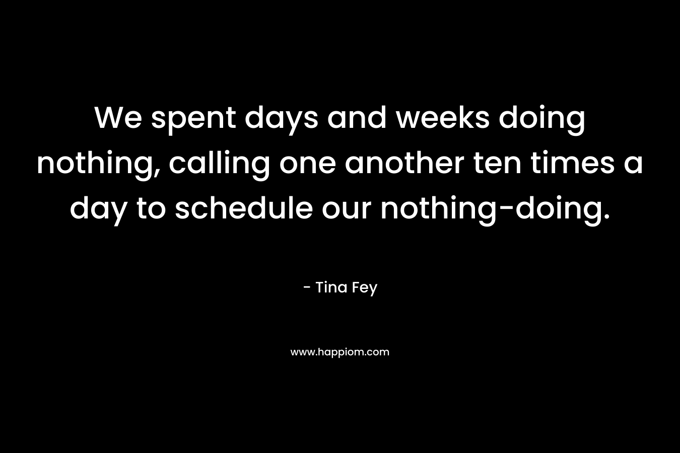We spent days and weeks doing nothing, calling one another ten times a day to schedule our nothing-doing. – Tina Fey