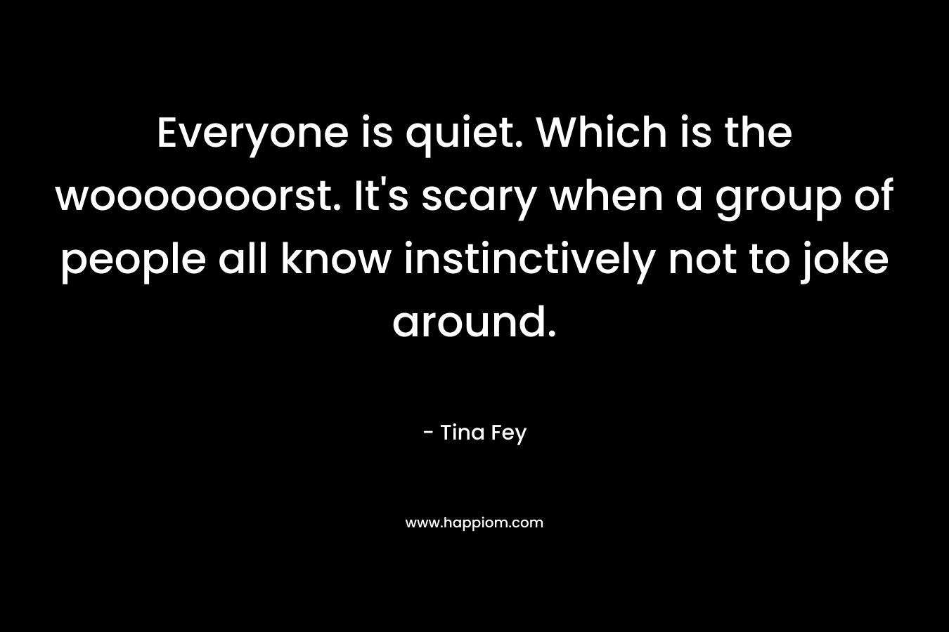 Everyone is quiet. Which is the wooooooorst. It’s scary when a group of people all know instinctively not to joke around. – Tina Fey
