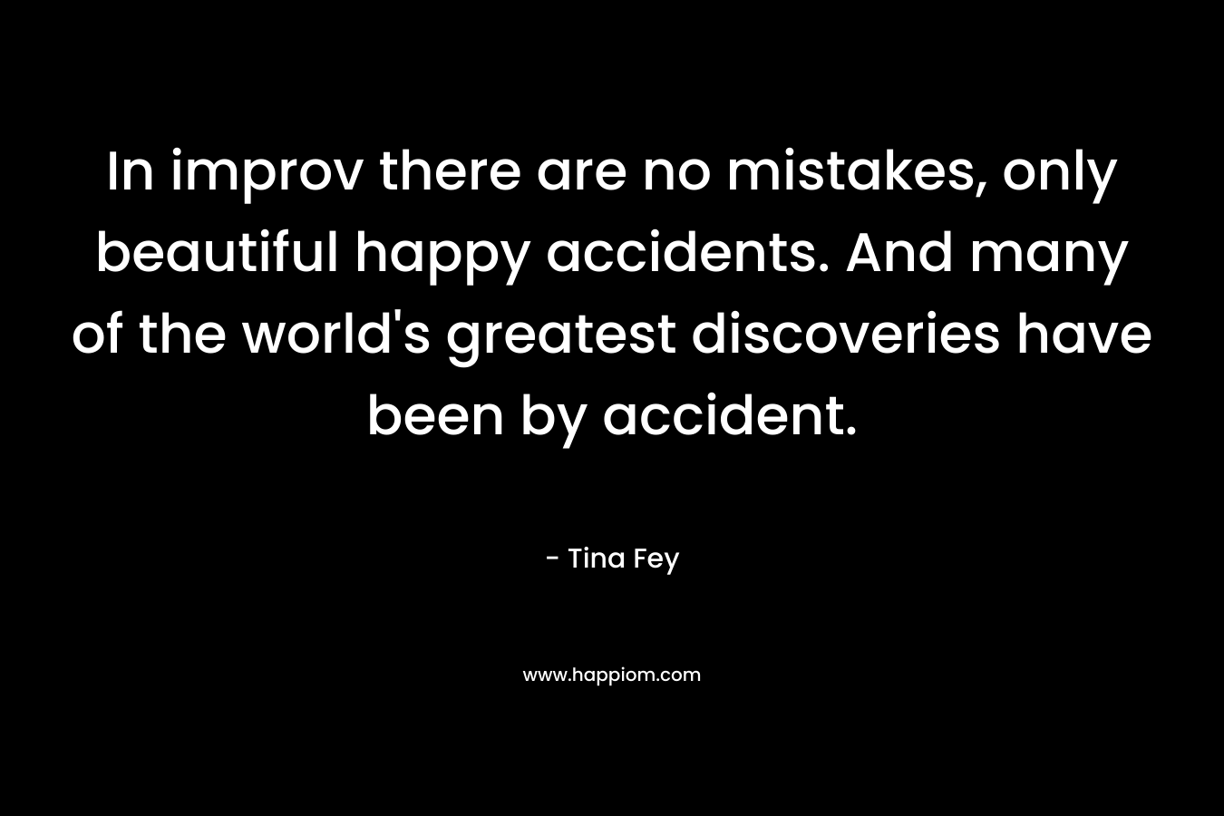 In improv there are no mistakes, only beautiful happy accidents. And many of the world’s greatest discoveries have been by accident. – Tina Fey