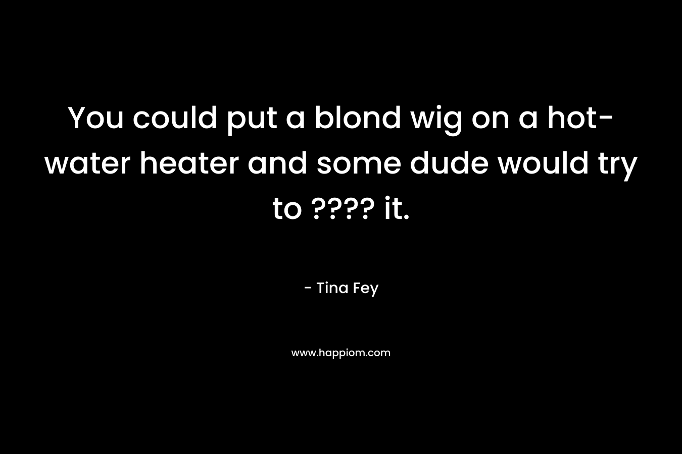You could put a blond wig on a hot-water heater and some dude would try to ???? it. – Tina Fey