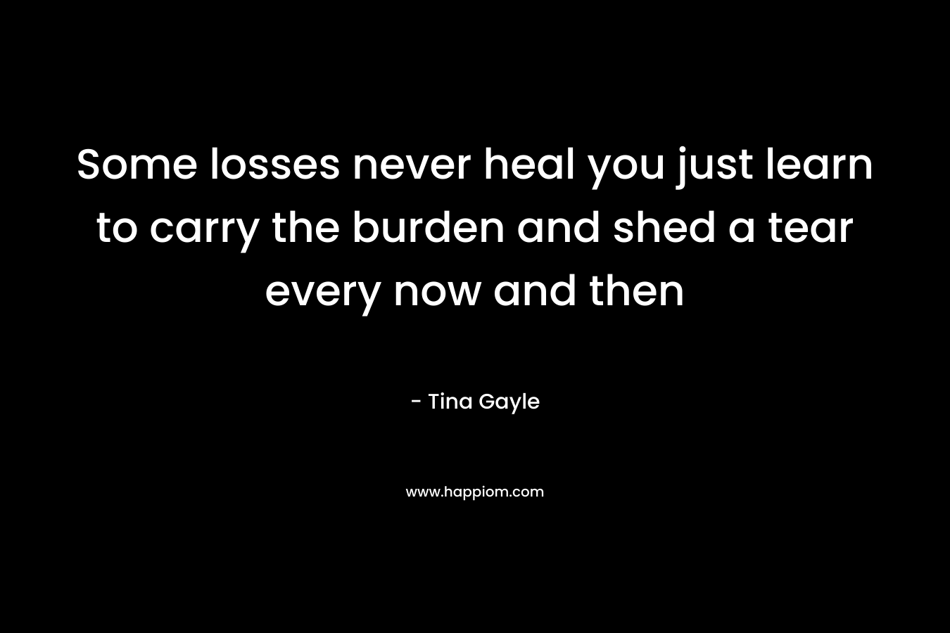 Some losses never heal you just learn to carry the burden and shed a tear every now and then – Tina Gayle