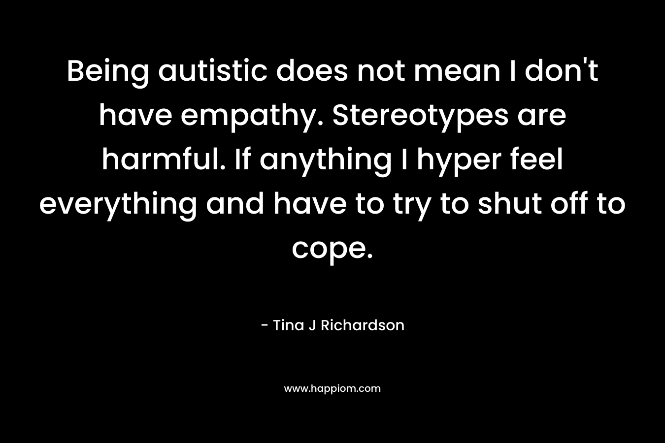 Being autistic does not mean I don’t have empathy. Stereotypes are harmful. If anything I hyper feel everything and have to try to shut off to cope. – Tina J Richardson