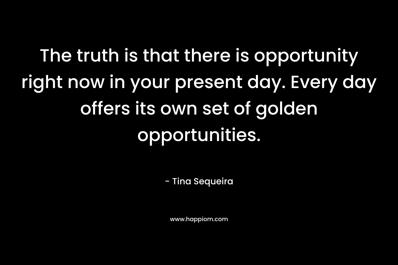 The truth is that there is opportunity right now in your present day. Every day offers its own set of golden opportunities. – Tina Sequeira