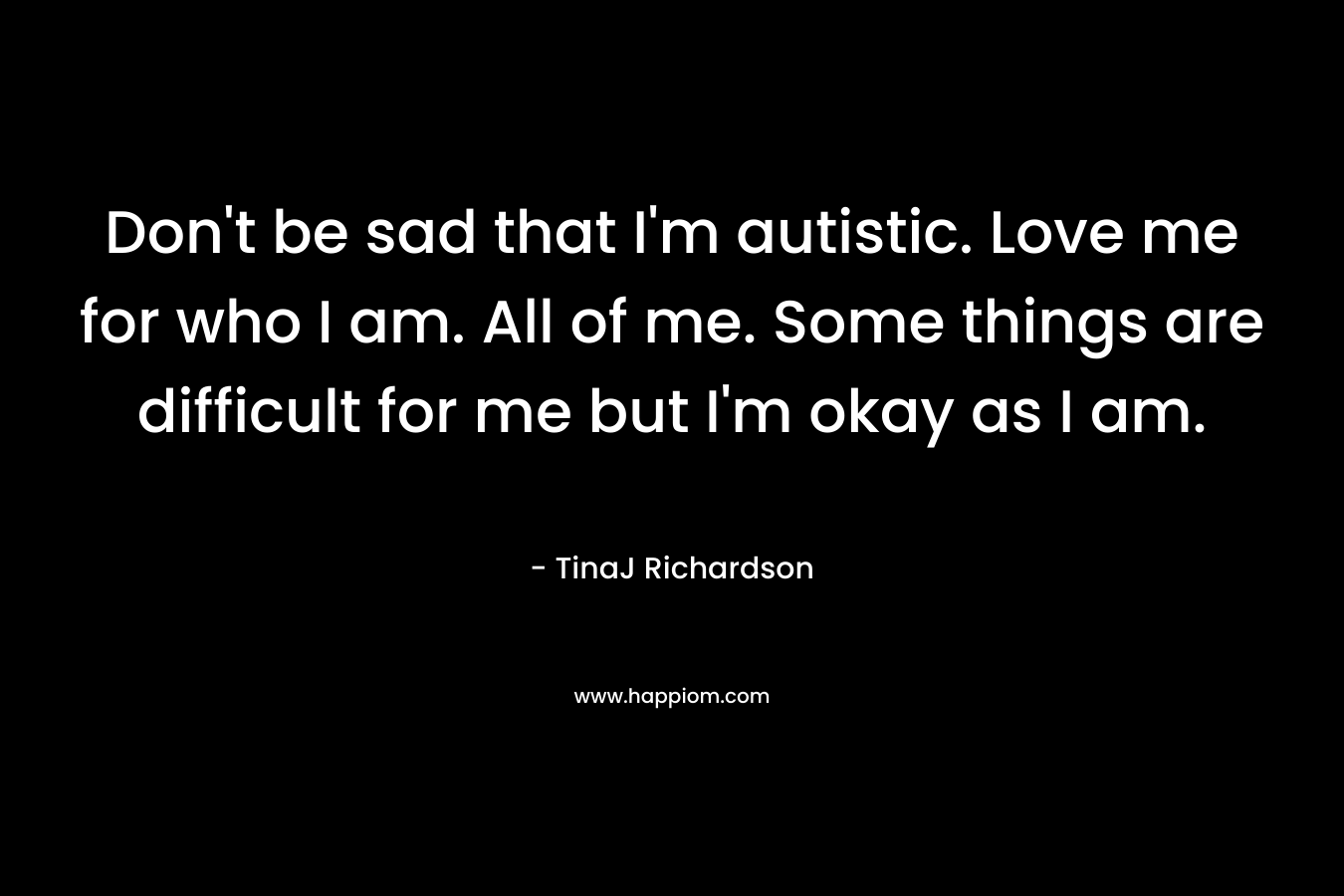 Don't be sad that I'm autistic. Love me for who I am. All of me. Some things are difficult for me but I'm okay as I am.