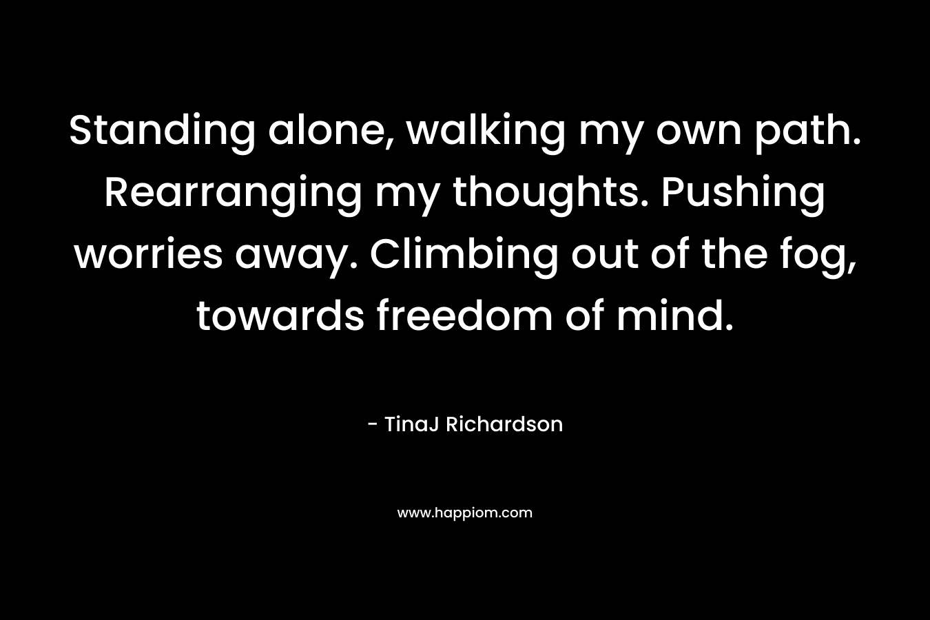 Standing alone, walking my own path. Rearranging my thoughts. Pushing worries away. Climbing out of the fog, towards freedom of mind. – TinaJ Richardson