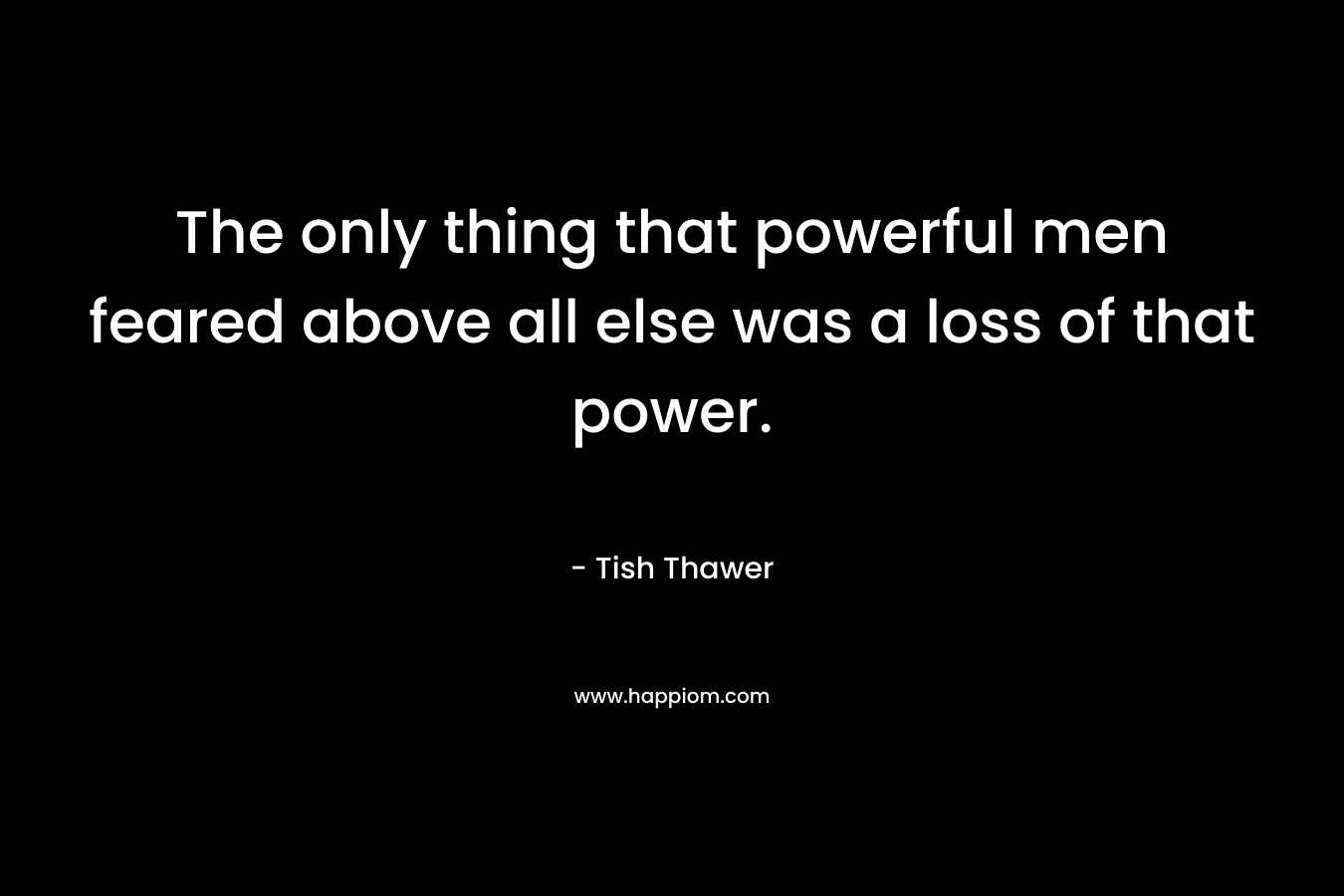 The only thing that powerful men feared above all else was a loss of that power. – Tish Thawer