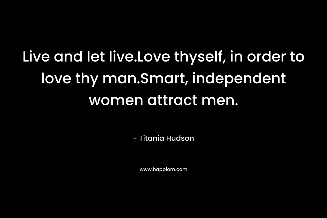 Live and let live.Love thyself, in order to love thy man.Smart, independent women attract men. – Titania Hudson