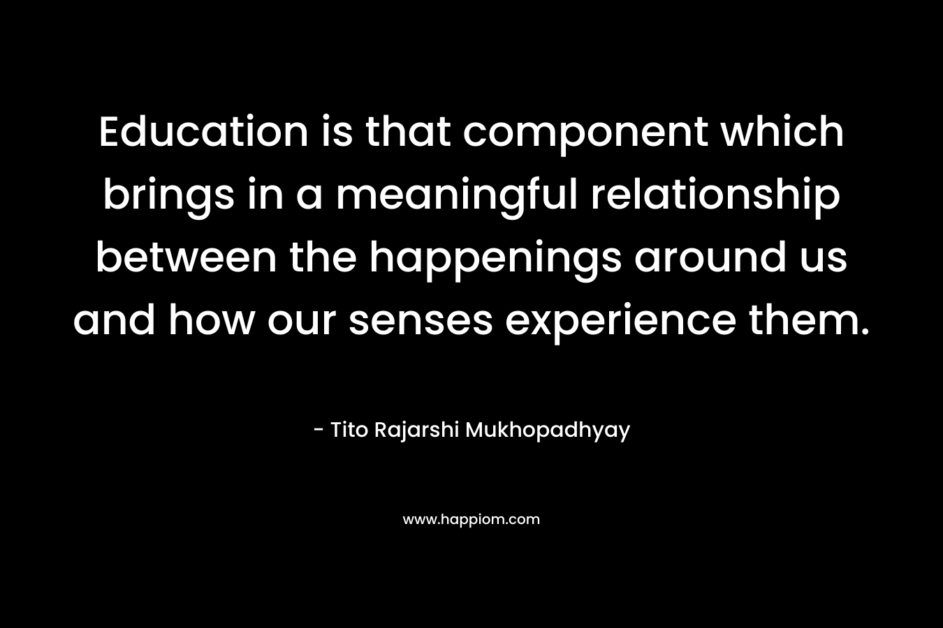 Education is that component which brings in a meaningful relationship between the happenings around us and how our senses experience them. – Tito Rajarshi Mukhopadhyay