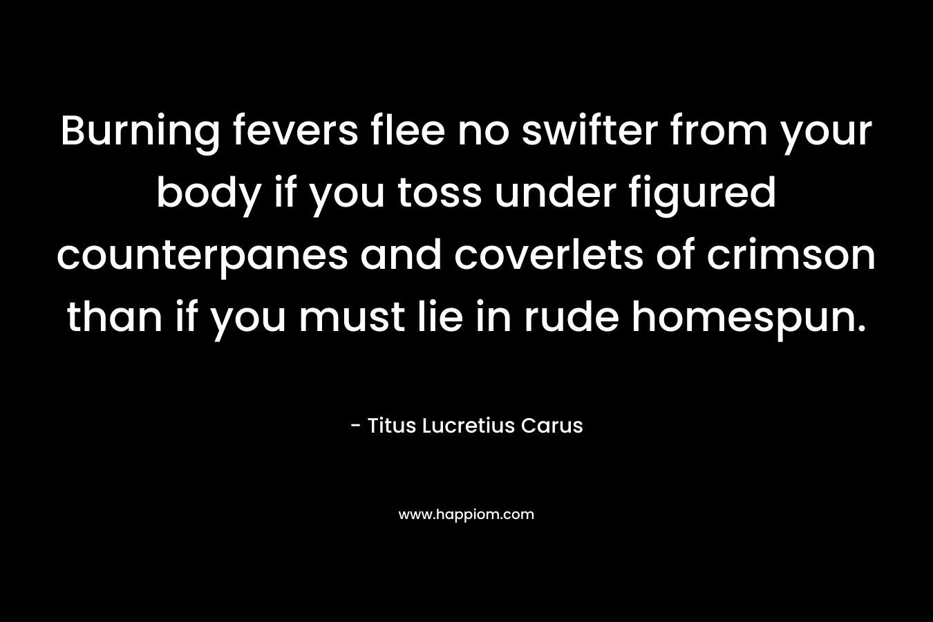 Burning fevers flee no swifter from your body if you toss under figured counterpanes and coverlets of crimson than if you must lie in rude homespun. – Titus Lucretius Carus