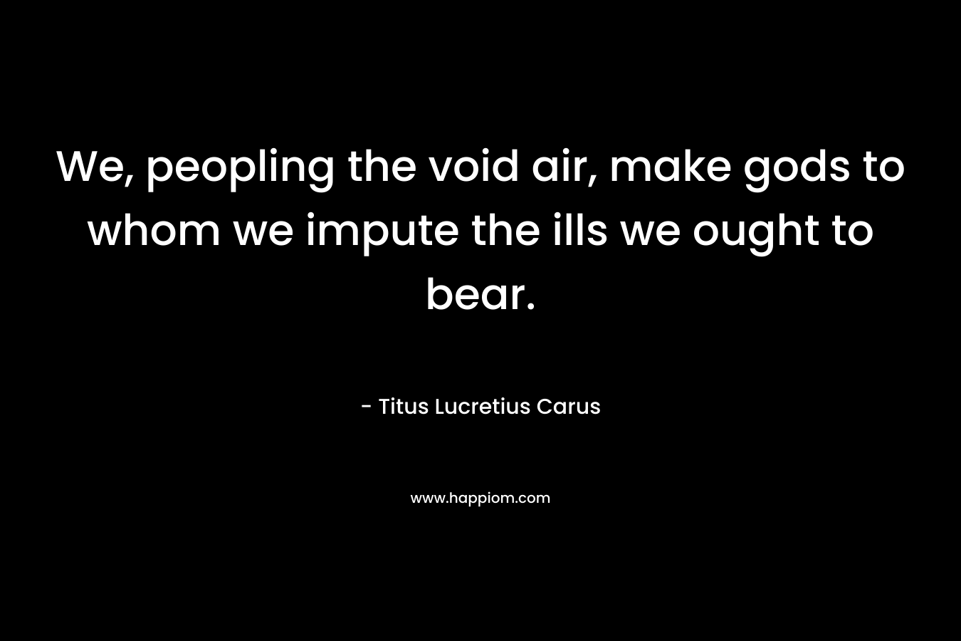 We, peopling the void air, make gods to whom we impute the ills we ought to bear. – Titus Lucretius Carus