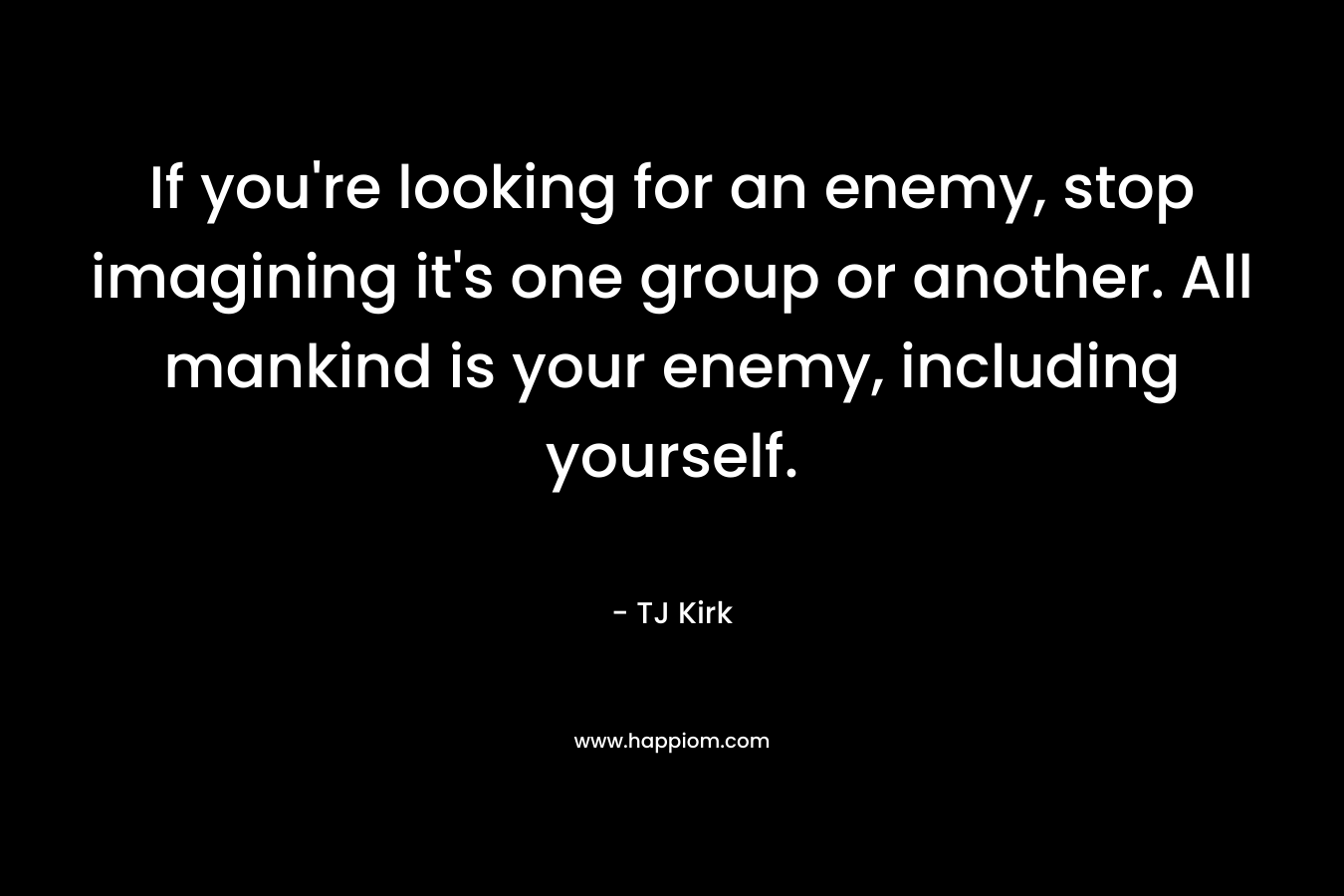 If you’re looking for an enemy, stop imagining it’s one group or another. All mankind is your enemy, including yourself. – TJ Kirk