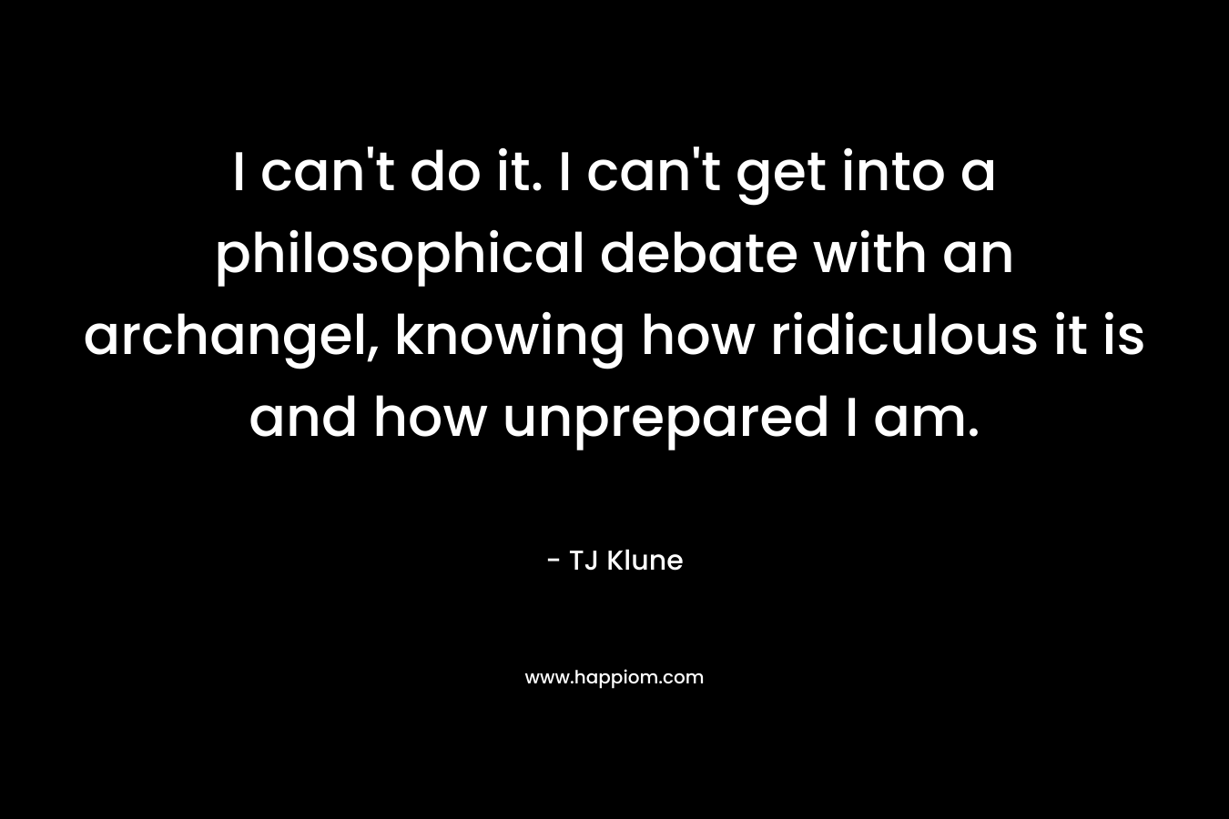 I can’t do it. I can’t get into a philosophical debate with an archangel, knowing how ridiculous it is and how unprepared I am. – TJ Klune