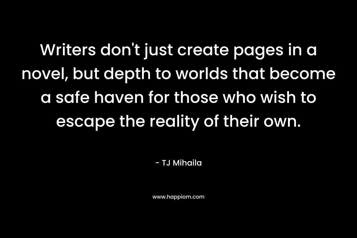 Writers don’t just create pages in a novel, but depth to worlds that become a safe haven for those who wish to escape the reality of their own. – TJ Mihaila