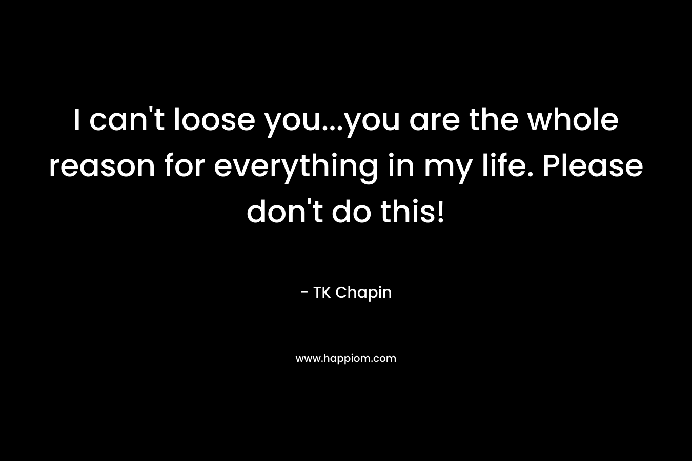 I can’t loose you…you are the whole reason for everything in my life. Please don’t do this! – TK Chapin