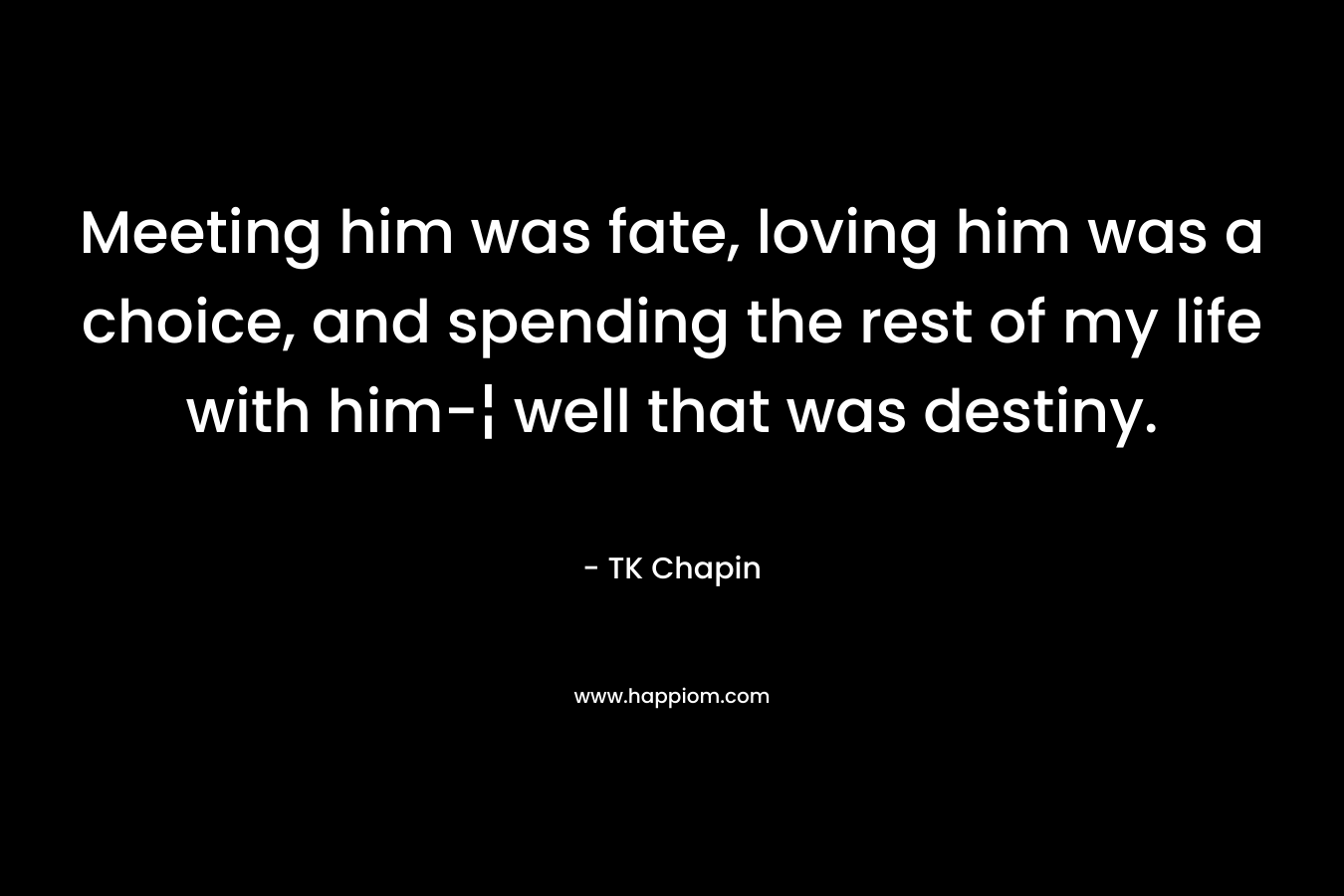 Meeting him was fate, loving him was a choice, and spending the rest of my life with him-¦ well that was destiny. – TK Chapin