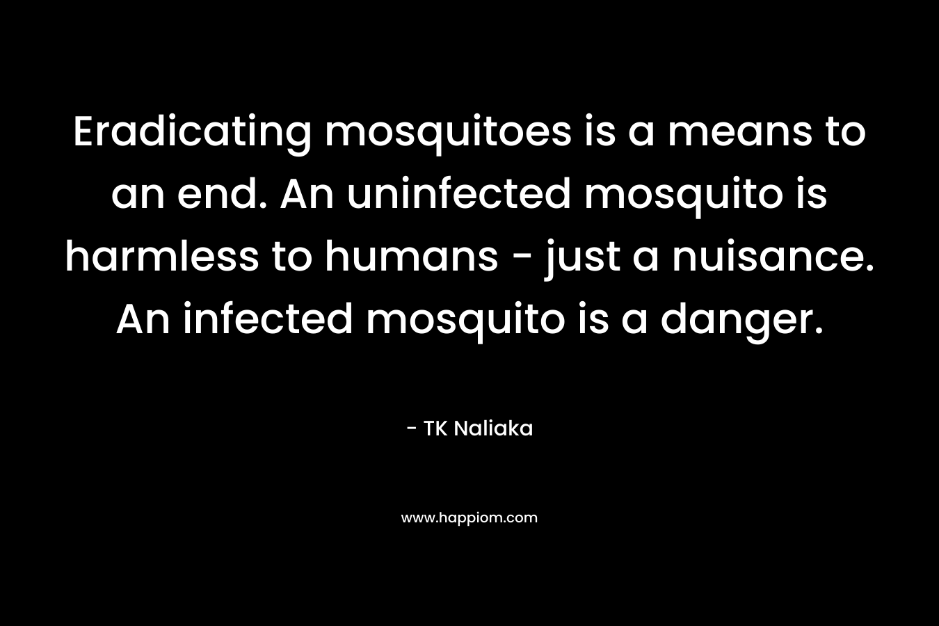 Eradicating mosquitoes is a means to an end. An uninfected mosquito is harmless to humans – just a nuisance. An infected mosquito is a danger. – TK Naliaka