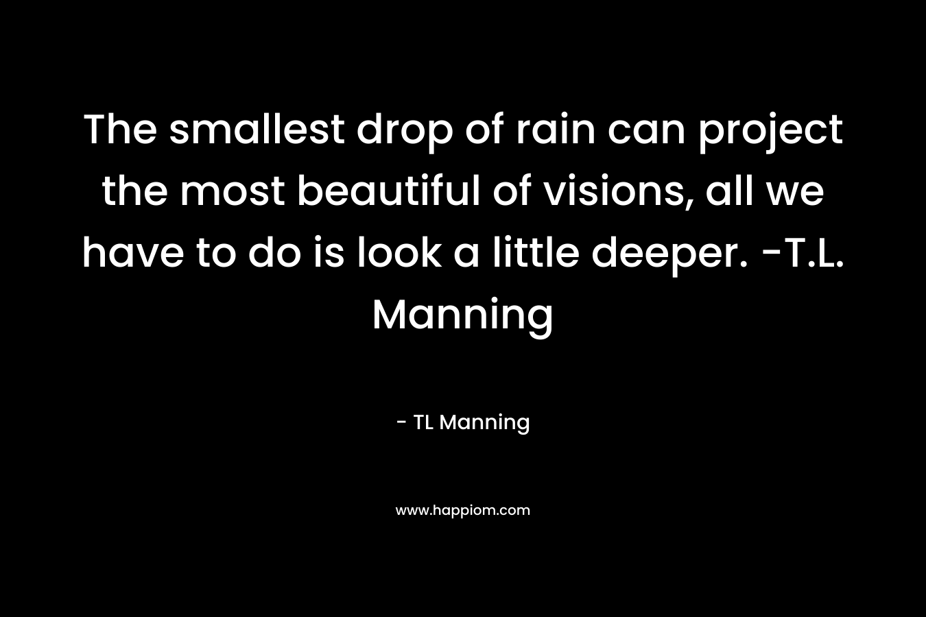 The smallest drop of rain can project the most beautiful of visions, all we have to do is look a little deeper. -T.L. Manning – TL Manning