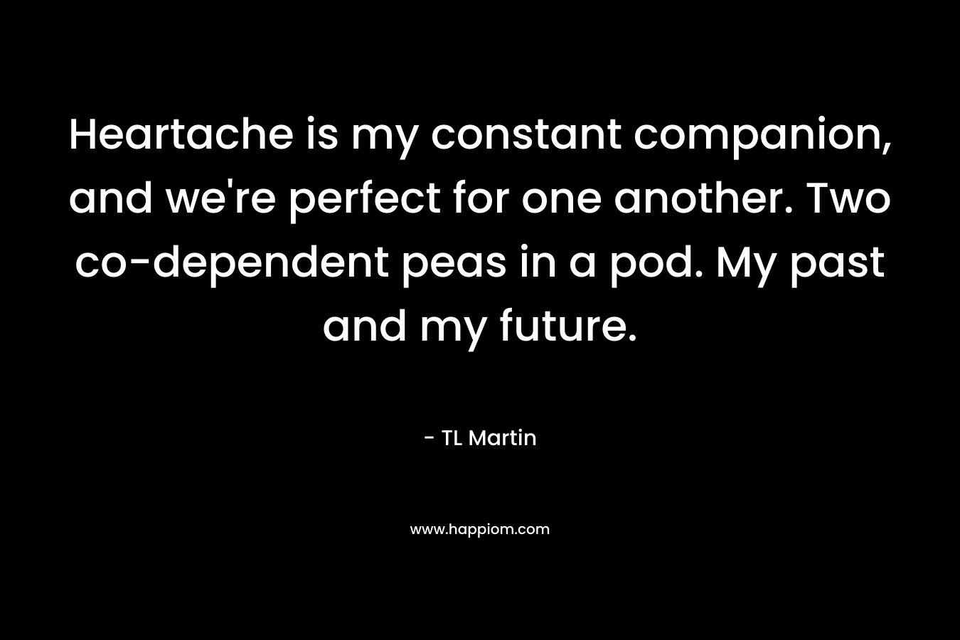 Heartache is my constant companion, and we’re perfect for one another. Two co-dependent peas in a pod. My past and my future. – TL Martin