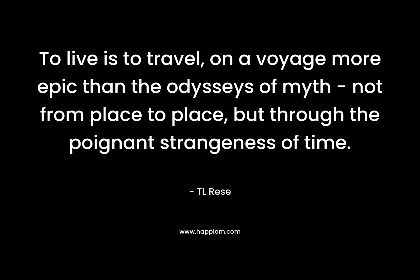 To live is to travel, on a voyage more epic than the odysseys of myth – not from place to place, but through the poignant strangeness of time. – TL Rese