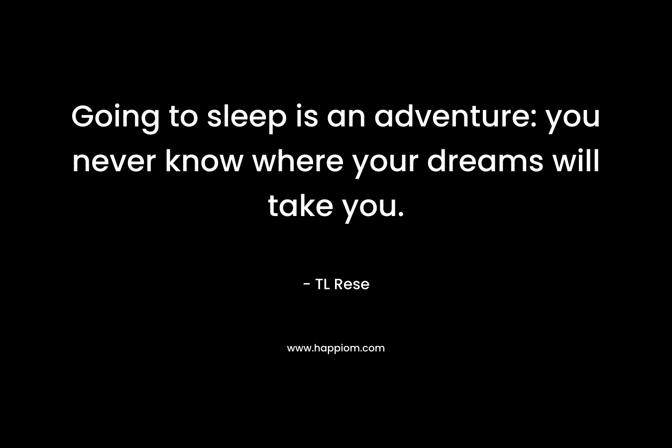 Going to sleep is an adventure: you never know where your dreams will take you. – TL Rese