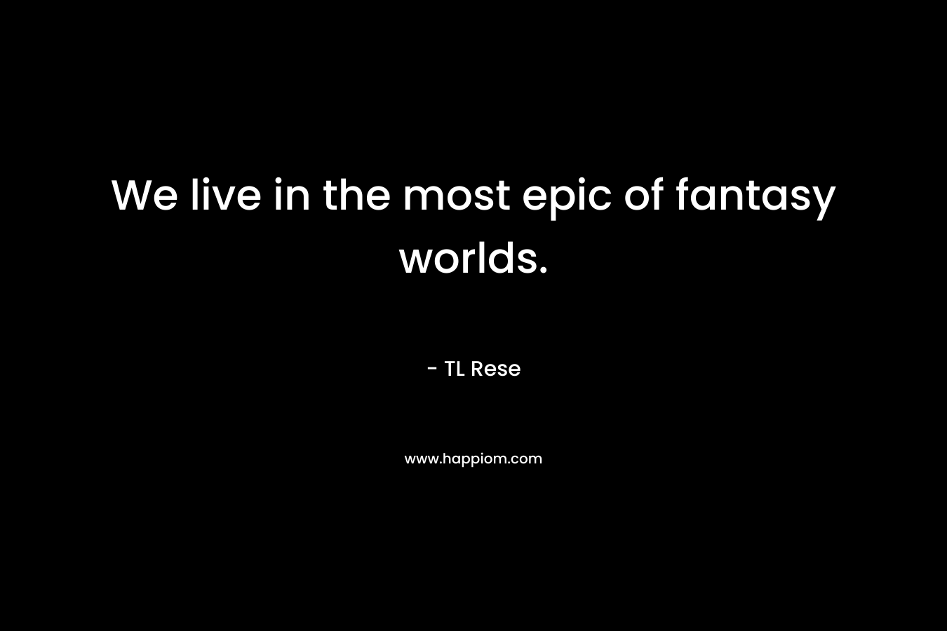 We live in the most epic of fantasy worlds. – TL Rese