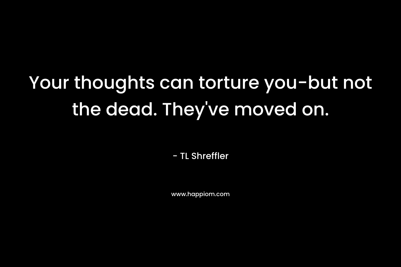 Your thoughts can torture you-but not the dead. They’ve moved on. – TL Shreffler
