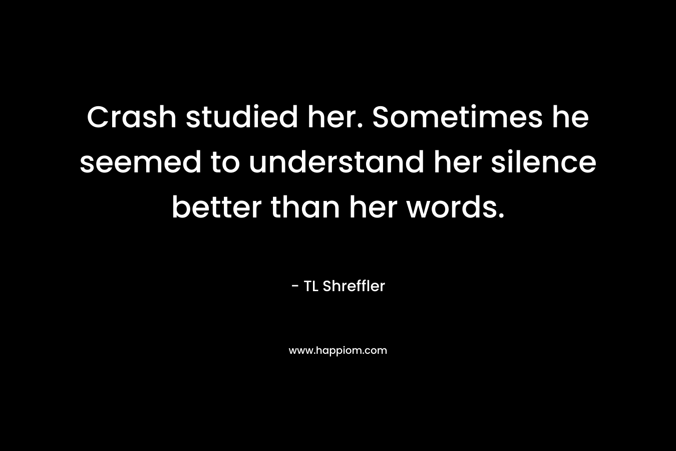 Crash studied her. Sometimes he seemed to understand her silence better than her words. – TL Shreffler