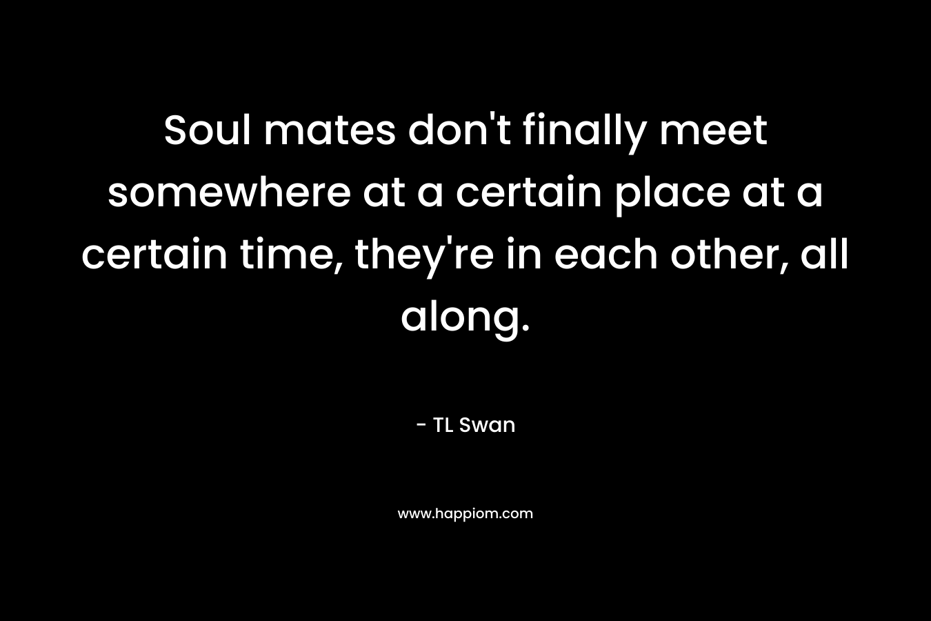Soul mates don’t finally meet somewhere at a certain place at a certain time, they’re in each other, all along. – TL Swan