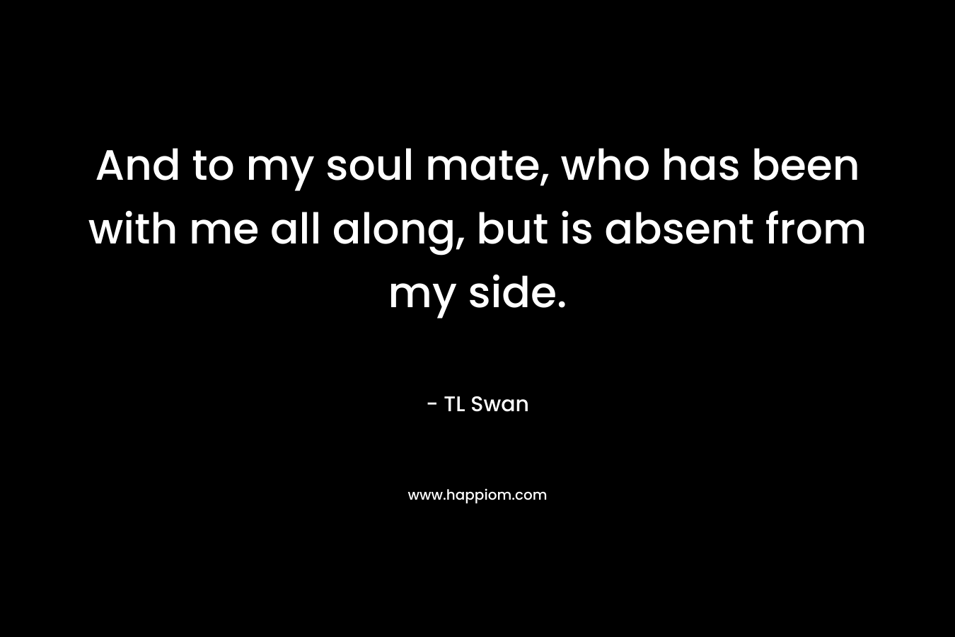 And to my soul mate, who has been with me all along, but is absent from my side. – TL Swan